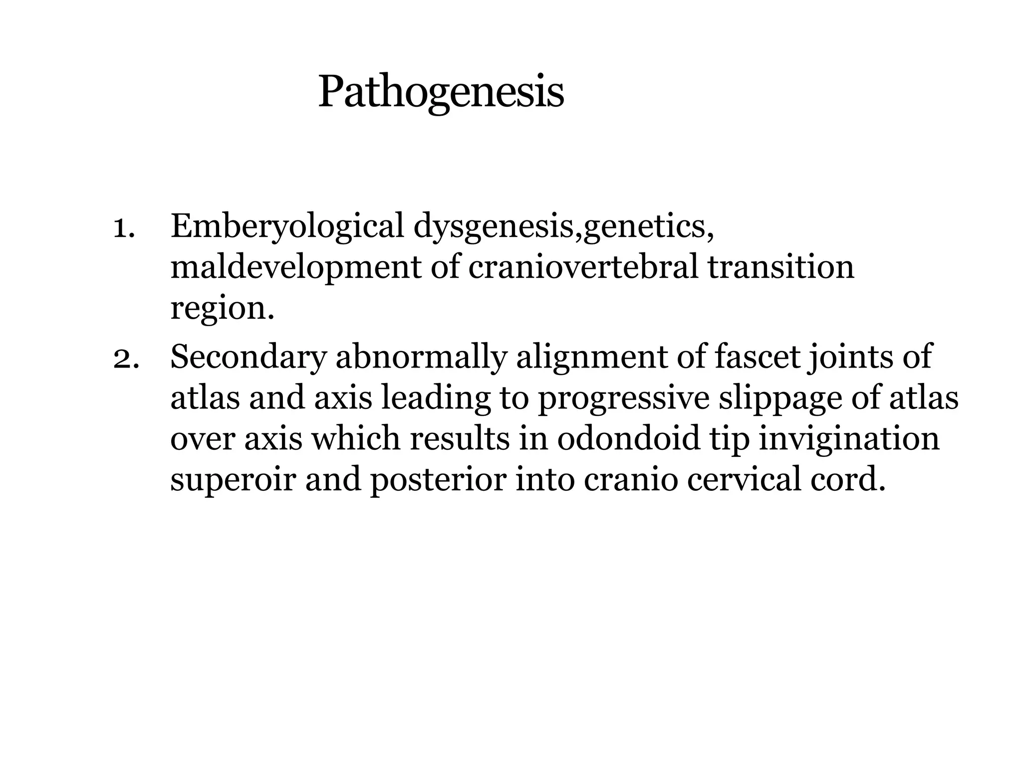 Pathogenesis
1. Emberyological dysgenesis,genetics,
maldevelopment of craniovertebral transition
region.
2. Secondary abnormally alignment of fascet joints of
atlas and axis leading to progressive slippage of atlas
over axis which results in odondoid tip invigination
superoir and posterior into cranio cervical cord.
 