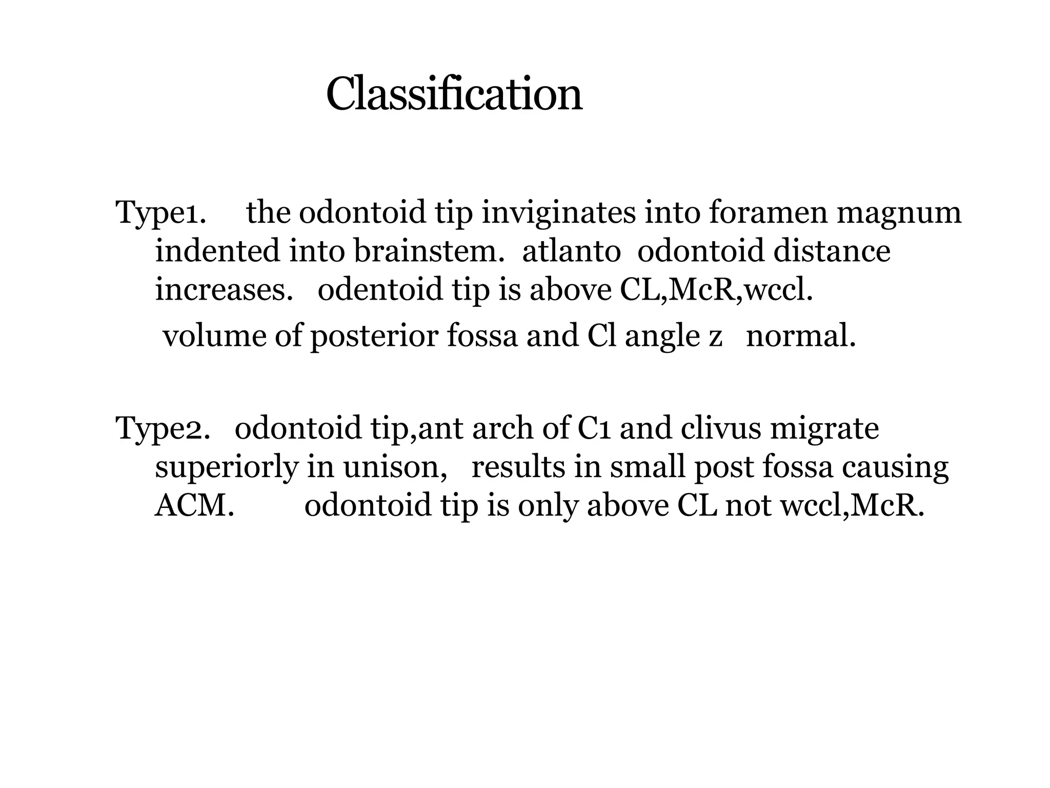 Classification
Type1. the odontoid tip inviginates into foramen magnum
indented into brainstem. atlanto odontoid distance
increases. odentoid tip is above CL,McR,wccl.
volume of posterior fossa and Cl angle z normal.
Type2. odontoid tip,ant arch of C1 and clivus migrate
superiorly in unison, results in small post fossa causing
ACM. odontoid tip is only above CL not wccl,McR.
 