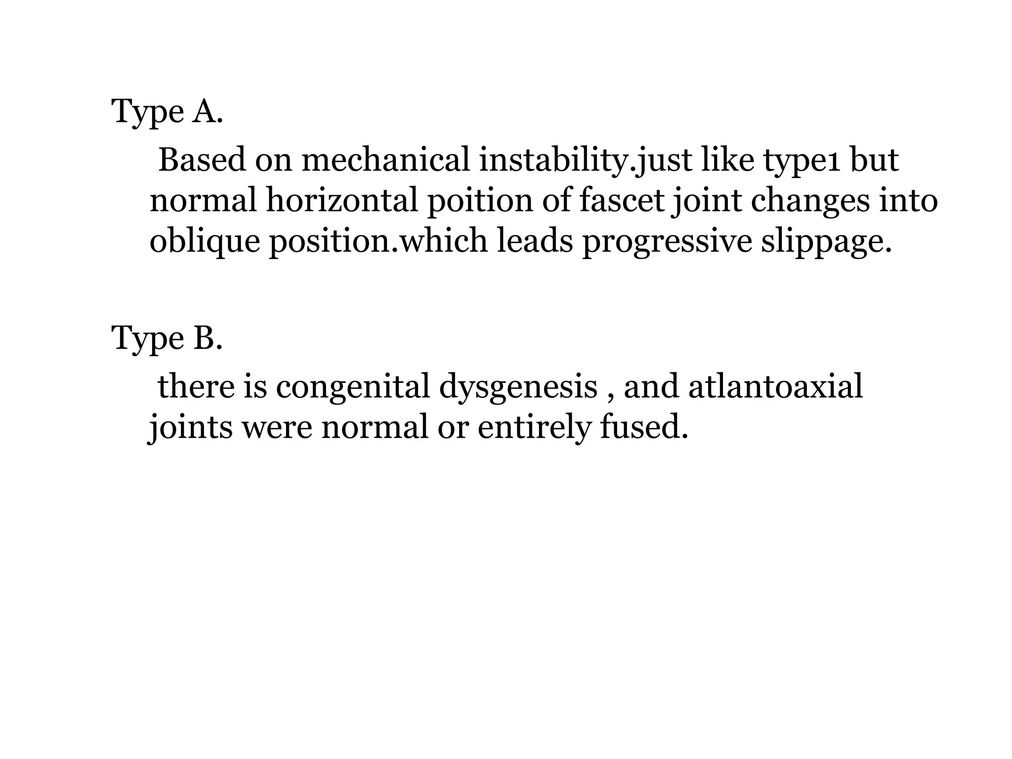 Type A.
Based on mechanical instability.just like type1 but
normal horizontal poition of fascet joint changes into
oblique position.which leads progressive slippage.
Type B.
there is congenital dysgenesis , and atlantoaxial
joints were normal or entirely fused.
 