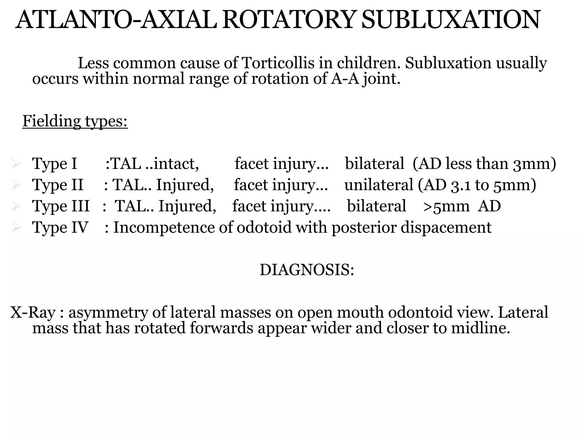 ATLANTO-AXIAL ROTATORY SUBLUXATION
Less common cause of Torticollis in children. Subluxation usually
occurs within normal range of rotation of A-A joint.
Fielding types:
 Type I :TAL ..intact, facet injury... bilateral (AD less than 3mm)
 Type II : TAL.. Injured, facet injury... unilateral (AD 3.1 to 5mm)
 Type III : TAL.. Injured, facet injury.... bilateral >5mm AD
 Type IV : Incompetence of odotoid with posterior dispacement
DIAGNOSIS:
X-Ray : asymmetry of lateral masses on open mouth odontoid view. Lateral
mass that has rotated forwards appear wider and closer to midline.
 