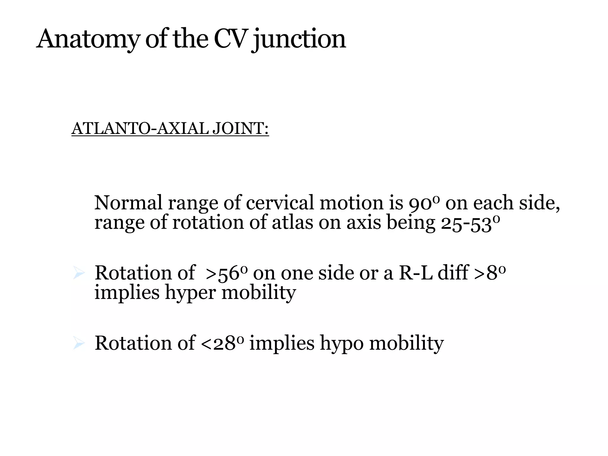 Anatomy of the CV junction
ATLANTO-AXIAL JOINT:
Normal range of cervical motion is 900 on each side,
range of rotation of atlas on axis being 25-530
 Rotation of >560 on one side or a R-L diff >80
implies hyper mobility
 Rotation of <280 implies hypo mobility
 