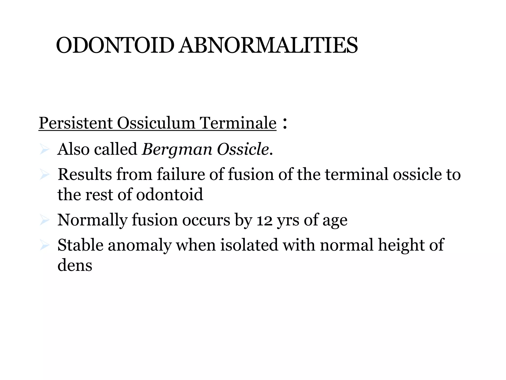 ODONTOID ABNORMALITIES
Persistent Ossiculum Terminale :
 Also called Bergman Ossicle.
 Results from failure of fusion of the terminal ossicle to
the rest of odontoid
 Normally fusion occurs by 12 yrs of age
 Stable anomaly when isolated with normal height of
dens
 