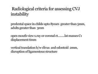 Radiological criteria for assessing CVJ
instability
predentalspace inchildsupto 8years greaterthan 5mm,
adultsgreaterthan 3mm
open mouthviewx.ray or coronalct.........latmasses C1
displacement6mm
verticaltranslationb/w clivus and odontoid 2mm,
disruptionof ligamentousstructure
 