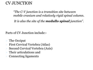 CV JUNCTION
Parts of CV Junction include:-
 The Occiput
 First Cervical Vertebra (Atlas)
 Second Cervical Vertebra (Axis)
 Their articulations and
 Connecting ligaments
“The C-V junction is a transition site between
mobile cranium and relatively rigid spinal column.
It is also the site of the medullo spinal junction”.
 