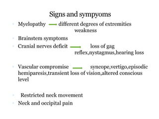 Signs and sympyoms
 Myelopathy different degrees of extremities
weakness
 Brainstem symptoms
 Cranial nerves deficit loss of gag
reflex,nystagmus,hearing loss
 Vascular compromise syncope,vertigo,episodic
hemiparesis,transient loss of vision,altered conscious
level
 Restricted neck movement
 Neck and occipital pain
 