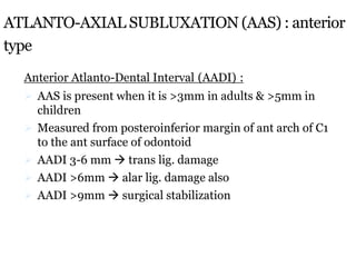 ATLANTO-AXIAL SUBLUXATION (AAS) : anterior
type
Anterior Atlanto-Dental Interval (AADI) :
 AAS is present when it is >3mm in adults & >5mm in
children
 Measured from posteroinferior margin of ant arch of C1
to the ant surface of odontoid
 AADI 3-6 mm  trans lig. damage
 AADI >6mm  alar lig. damage also
 AADI >9mm  surgical stabilization
 