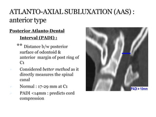 ATLANTO-AXIAL SUBLUXATION (AAS) :
anterior type
Posterior Atlanto-Dental
Interval (PADI) :
** Distance b/w posterior
surface of odontoid &
anterior margin of post ring of
C1
 Considered better method as it
directly measures the spinal
canal
 Normal : 17-29 mm at C1
 PADI <14mm : predicts cord
compression
 