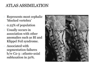 ATLAS ASSIMILATION
 Represents most cephalic
‘blocked vertebra’
 0.25% of population
 Usually occurs in
association with other
anomalies such as BI and
Klippel Feil syndrome.
 Associated with
segmentation failures
b/w C2-3 : atlanto-axial
subluxation in 50%.
 