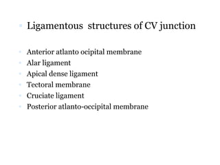  Ligamentous structures of CV junction
 Anterior atlanto ocipital membrane
 Alar ligament
 Apical dense ligament
 Tectoral membrane
 Cruciate ligament
 Posterior atlanto-occipital membrane
 
