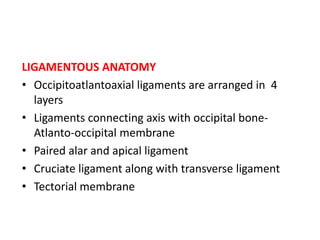 LIGAMENTOUS ANATOMY
• Occipitoatlantoaxial ligaments are arranged in 4
layers
• Ligaments connecting axis with occipital bone-
Atlanto-occipital membrane
• Paired alar and apical ligament
• Cruciate ligament along with transverse ligament
• Tectorial membrane
 