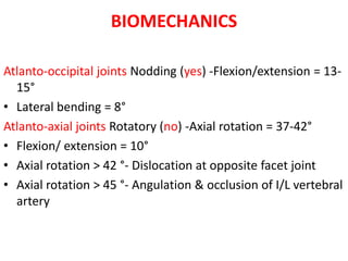 BIOMECHANICS
Atlanto-occipital joints Nodding (yes) -Flexion/extension = 13-
15°
• Lateral bending = 8°
Atlanto-axial joints Rotatory (no) -Axial rotation = 37-42°
• Flexion/ extension = 10°
• Axial rotation > 42 °- Dislocation at opposite facet joint
• Axial rotation > 45 °- Angulation & occlusion of I/L vertebral
artery
 