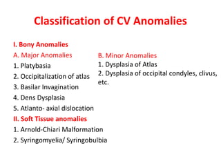 Classification of CV Anomalies
I. Bony Anomalies
A. Major Anomalies
1. Platybasia
2. Occipitalization of atlas
3. Basilar Invagination
4. Dens Dysplasia
5. Atlanto- axial dislocation
II. Soft Tissue anomalies
1. Arnold-Chiari Malformation
2. Syringomyelia/ Syringobulbia
B. Minor Anomalies
1. Dysplasia of Atlas
2. Dysplasia of occipital condyles, clivus,
etc.
 