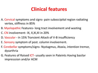 Clinical features
A. Cervical symptoms and signs- pain suboccipital region radiating
vertex, stiffness in 85%
B. Myelopathic Features- long tract involvement and wasting
C. CN involvement- IX, X,XI,XI in 20%
D. Vascular - in 15% Transient Attack of V-B insufficiency
E. Sensory symptom of post. column involvement.
F. Cerebellar symptoms/signs- Nystagmus, Ataxia, intention tremor,
dysarthria
G. Features of Raised ICT- usually seen in Pateints Having basilar
impresssion and/or ACM
 
