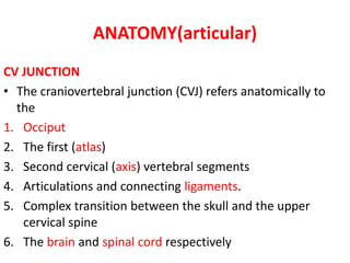 ANATOMY(articular)
CV JUNCTION
• The craniovertebral junction (CVJ) refers anatomically to
the
1. Occiput
2. The first (atlas)
3. Second cervical (axis) vertebral segments
4. Articulations and connecting ligaments.
5. Complex transition between the skull and the upper
cervical spine
6. The brain and spinal cord respectively
 