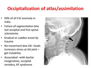 Occipitalization of atlas/assimilation
• 50% of all CVJ anomaly in
India.
• Failure of segmentation btw
last occipital and first spinal
sclerotome.
• Gradual or sudden onset by
trauma
• No movement btw OA –leads
increases stress at AA joint –
get instability
• Associated –with basilar
invagination, occipital
vertebra, KF syndrome
 