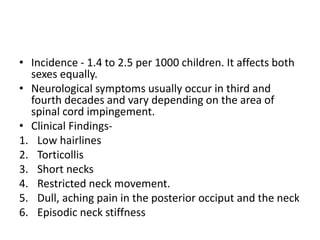 • Incidence - 1.4 to 2.5 per 1000 children. It affects both
sexes equally.
• Neurological symptoms usually occur in third and
fourth decades and vary depending on the area of
spinal cord impingement.
• Clinical Findings-
1. Low hairlines
2. Torticollis
3. Short necks
4. Restricted neck movement.
5. Dull, aching pain in the posterior occiput and the neck
6. Episodic neck stiffness
 