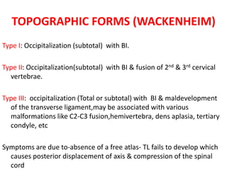 TOPOGRAPHIC FORMS (WACKENHEIM)
Type I: Occipitalization (subtotal) with BI.
Type II: Occipitalization(subtotal) with BI & fusion of 2nd & 3rd cervical
vertebrae.
Type III: occipitalization (Total or subtotal) with BI & maldevelopment
of the transverse ligament,may be associated with various
malformations like C2-C3 fusion,hemivertebra, dens aplasia, tertiary
condyle, etc
Symptoms are due to-absence of a free atlas- TL fails to develop which
causes posterior displacement of axis & compression of the spinal
cord
 