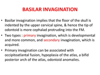 BASILAR INVAGINATION
• Basilar invagination implies that the floor of the skull is
indented by the upper cervical spine, & hence the tip of
odontoid is more cephalad protruding into the FM.
• Two types : primary invagination, which is developmental
and more common, and secondary invagination, which is
acquired.
• Primary invagination can be associated with
occipitoatlantal fusion, hypoplasia of the atlas, a bifid
posterior arch of the atlas, odontoid anomalies.
 