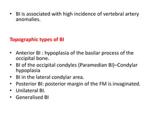 • BI is associated with high incidence of vertebral artery
anomalies.
Topographic types of BI
• Anterior BI : hypoplasia of the basilar process of the
occipital bone.
• BI of the occipital condyles (Paramedian BI)–Condylar
hypoplasia
• BI in the lateral condylar area.
• Posterior BI: posterior margin of the FM is invaginated.
• Unilateral BI.
• Generalised BI
 
