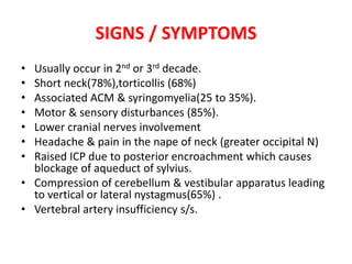 SIGNS / SYMPTOMS
• Usually occur in 2nd or 3rd decade.
• Short neck(78%),torticollis (68%)
• Associated ACM & syringomyelia(25 to 35%).
• Motor & sensory disturbances (85%).
• Lower cranial nerves involvement
• Headache & pain in the nape of neck (greater occipital N)
• Raised ICP due to posterior encroachment which causes
blockage of aqueduct of sylvius.
• Compression of cerebellum & vestibular apparatus leading
to vertical or lateral nystagmus(65%) .
• Vertebral artery insufficiency s/s.
 