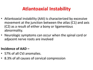 Atlantoaxial Instability
• Atlantoaxial instability (AAI) is characterized by excessive
movement at the junction between the atlas (C1) and axis
(C2) as a result of either a bony or ligamentous
abnormality.
• Neurologic symptoms can occur when the spinal cord or
adjacent nerve roots are involved
Incidence of AAD –
• 57% of all CVJ anomalies.
• 8.3% of all causes of cervical compression
 