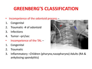 GREENBERG’S CLASSIFICATION
• Incompetence of the odontoid process –
1. Congenital
2. Traumatic -# of odontoid
3. Infections
4. Tumor –pri/sec
• Incompetence of the TAL –
1. Congenital
2. Traumatic
3. Inflammatory –Children (pharynx,nasopharynx) Adults (RA &
ankylosing spondylitis)
 