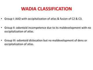 WADIA CLASSIFICATION
• Group I: AAD with occipitalization of atlas & fusion of C2 & C3.
• Group II: odontoid incompetence due to its maldevelopment with no
occipitalization of atlas.
• Group III: odontoid dislocation but no maldevelopment of dens or
occipitalization of atlas.
 