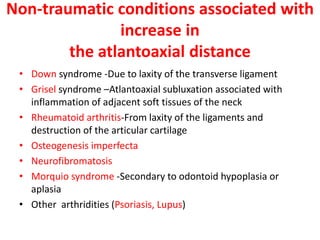 Non-traumatic conditions associated with
increase in
the atlantoaxial distance
• Down syndrome -Due to laxity of the transverse ligament
• Grisel syndrome –Atlantoaxial subluxation associated with
inflammation of adjacent soft tissues of the neck
• Rheumatoid arthritis-From laxity of the ligaments and
destruction of the articular cartilage
• Osteogenesis imperfecta
• Neurofibromatosis
• Morquio syndrome -Secondary to odontoid hypoplasia or
aplasia
• Other arthridities (Psoriasis, Lupus)
 