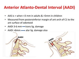 Anterior Atlanto-Dental Interval (AADI)
• AAS is + when >3 mm in adults & >5mm in children
• Measured from posteroinferior margin of ant arch of C1 to the
ant surface of odontoid
• AADI 3-6 mm trans lig. damage
• AADI >6mm alar lig. damage also
 