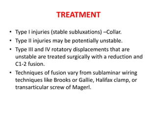 TREATMENT
• Type I injuries (stable subluxations) –Collar.
• Type II injuries may be potentially unstable.
• Type III and IV rotatory displacements that are
unstable are treated surgically with a reduction and
C1-2 fusion.
• Techniques of fusion vary from sublaminar wiring
techniques like Brooks or Gallie, Halifax clamp, or
transarticular screw of Magerl.
 