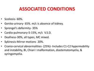 ASSOCIATED CONDITIONS
• Scoliosis- 60%.
• Genito-urinary- 65%. m/c is absence of kidney.
• Sprengel's deformity- 35%
• Cardio-pulmonary-5-15%, m/c V.S.D.
• Deafness-30%, all types, MC mixed.
• Sykinesis-Mirror motions 20%.
• Cranio-cervical abnormalities- (25%)- Includes C1-C2 hypermobility
and instability, BI, Chiari I malformation, diastematomyelia, &
syringomyelia.
 