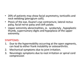 • 20% of patients may show facial asymmetry, torticollis and
neck webbing (pterygium colli).
• Ptosis of the eye, Duane's eye contracture, lateral rectus
palsy, facial nerve palsy and cleft palate.
• Upper extremity abnormalities, ie. syndactyly , hypoplastic
thumb, supernumary digits and hypoplasia of the upper
extremity.
SYMPTOMS:
1. Due to the hypermobility occurring at the open segments,
can lead to either frank instability or osteoarthritis.
2. Mechanical symptoms due to joint irritation.
3. Neurologic symptoms due to root irritation or spinal cord
compression
 