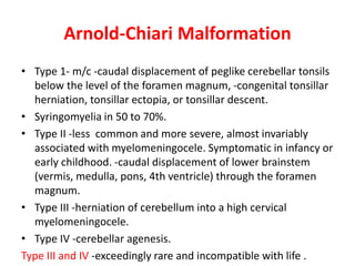 Arnold-Chiari Malformation
• Type 1- m/c -caudal displacement of peglike cerebellar tonsils
below the level of the foramen magnum, -congenital tonsillar
herniation, tonsillar ectopia, or tonsillar descent.
• Syringomyelia in 50 to 70%.
• Type II -less common and more severe, almost invariably
associated with myelomeningocele. Symptomatic in infancy or
early childhood. -caudal displacement of lower brainstem
(vermis, medulla, pons, 4th ventricle) through the foramen
magnum.
• Type III -herniation of cerebellum into a high cervical
myelomeningocele.
• Type IV -cerebellar agenesis.
Type III and IV -exceedingly rare and incompatible with life .
 