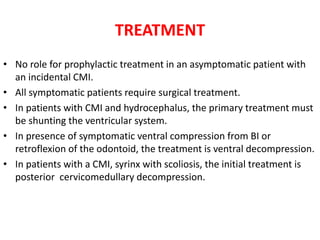 TREATMENT
• No role for prophylactic treatment in an asymptomatic patient with
an incidental CMI.
• All symptomatic patients require surgical treatment.
• In patients with CMI and hydrocephalus, the primary treatment must
be shunting the ventricular system.
• In presence of symptomatic ventral compression from BI or
retroflexion of the odontoid, the treatment is ventral decompression.
• In patients with a CMI, syrinx with scoliosis, the initial treatment is
posterior cervicomedullary decompression.
 