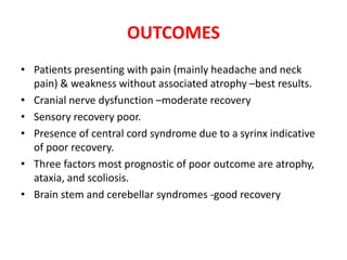 OUTCOMES
• Patients presenting with pain (mainly headache and neck
pain) & weakness without associated atrophy –best results.
• Cranial nerve dysfunction –moderate recovery
• Sensory recovery poor.
• Presence of central cord syndrome due to a syrinx indicative
of poor recovery.
• Three factors most prognostic of poor outcome are atrophy,
ataxia, and scoliosis.
• Brain stem and cerebellar syndromes -good recovery
 