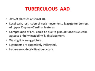 TUBERCULOUS AAD
• <1% of all cases of spinal TB.
• Local pain, restriction of neck movements & acute tenderness
of upper C-spine –Cardinal features.
• Compression of CMJ could be due to granulation tissue, cold
abscess or bony instability & displacement.
• Waxing & waning picture .
• Ligaments are extensively infiltrated .
• Hyperaemic decalcification occurs.
 