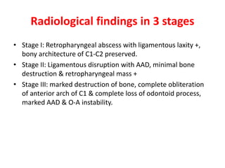 Radiological findings in 3 stages
• Stage I: Retropharyngeal abscess with ligamentous laxity +,
bony architecture of C1-C2 preserved.
• Stage II: Ligamentous disruption with AAD, minimal bone
destruction & retropharyngeal mass +
• Stage III: marked destruction of bone, complete obliteration
of anterior arch of C1 & complete loss of odontoid process,
marked AAD & O-A instability.
 