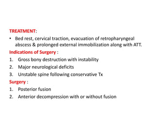 TREATMENT:
• Bed rest, cervical traction, evacuation of retropharyngeal
abscess & prolonged external immobilization along with ATT.
Indications of Surgery :
1. Gross bony destruction with instability
2. Major neurological deficits
3. Unstable spine following conservative Tx
Surgery :
1. Posterior fusion
2. Anterior decompression with or without fusion
 