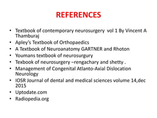 REFERENCES
• Textbook of contemporary neurosurgery vol 1 By Vincent A
Thamburaj
• Apley’s Textbook of Orthopaedics
• A Textbook of Neuroanatomy GARTNER and Rhoton
• Youmans textbook of neurosurgury
• Texbook of neurosurgery –rengachary and shetty .
• Management of Congenital Atlanto-Axial Dislocation
Neurology
• IOSR Journal of dental and medical sciences volume 14,dec
2015
• Uptodate.com
• Radiopedia.org
 
