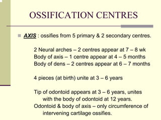 OSSIFICATION CENTRES
AXIS : ossifies from 5 primary & 2 secondary centres.
2 Neural arches – 2 centres appear at 7 – 8 wk
Body of axis – 1 centre appear at 4 – 5 months
Body of dens – 2 centres appear at 6 – 7 months
4 pieces (at birth) unite at 3 – 6 years
Tip of odontoid appears at 3 – 6 years, unites
with the body of odontoid at 12 years.
Odontoid & body of axis – only circumference of
intervening cartilage ossifies.
 