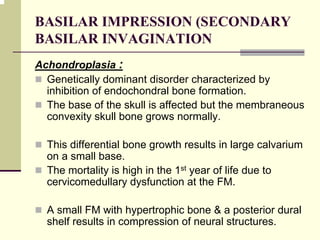 BASILAR IMPRESSION (SECONDARY
BASILAR INVAGINATION
Achondroplasia :
Genetically dominant disorder characterized by
inhibition of endochondral bone formation.
The base of the skull is affected but the membraneous
convexity skull bone grows normally.
This differential bone growth results in large calvarium
on a small base.
The mortality is high in the 1st year of life due to
cervicomedullary dysfunction at the FM.
A small FM with hypertrophic bone & a posterior dural
shelf results in compression of neural structures.
 