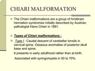 CHIARI MALFORMATION
The Chiari malformations are a group of hindbrain
herniation syndromes initially described by Austrian
pathologist Hans Chiari in 1891.
Types of Chiari malformations :
Type I : Caudal descent of cerebellar tonsils in
cervical spine. Osseous anomalies of posterior skull
base and spine.
It presents in early adulthood rather than at birth.
Associated with syringomyelia in 50 to 70%.
 