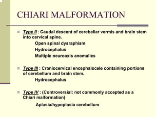 CHIARI MALFORMATION
Type II : Caudal descent of cerebellar vermis and brain stem
into cervical spine.
Open spinal dysraphism
Hydrocephalus
Multiple neuroaxis anomalies
Type III : Craniocervical encephalocele containing portions
of cerebellum and brain stem.
Hydrocephalus
Type IV : (Controversial: not commonly accepted as a
Chiari malformation)
Aplasia/hypoplasia cerebellum
 