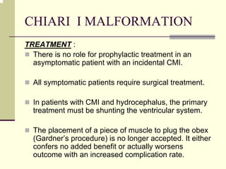 CHIARI I MALFORMATION
TREATMENT :
There is no role for prophylactic treatment in an
asymptomatic patient with an incidental CMI.
All symptomatic patients require surgical treatment.
In patients with CMI and hydrocephalus, the primary
treatment must be shunting the ventricular system.
The placement of a piece of muscle to plug the obex
(Gardner’s procedure) is no longer accepted. It either
confers no added benefit or actually worsens
outcome with an increased complication rate.
 