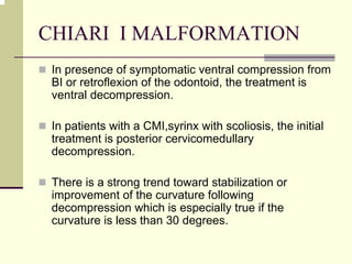 CHIARI I MALFORMATION
In presence of symptomatic ventral compression from
BI or retroflexion of the odontoid, the treatment is
ventral decompression.
In patients with a CMI,syrinx with scoliosis, the initial
treatment is posterior cervicomedullary
decompression.
There is a strong trend toward stabilization or
improvement of the curvature following
decompression which is especially true if the
curvature is less than 30 degrees.
 