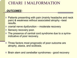 CHIARI I MALFORMATION
OUTCOMES :
Patients presenting with pain (mainly headache and neck
pain) & weakness without associated atrophy –best
results.
cranial nerve dysfunction – moderate recovery
Sensory recovery poor.
The presence of central cord syndrome due to a syrinx-
indicative of poor recovery.
Three factors most prognostic of poor outcome are
atrophy, ataxia, and scoliosis.
Brain stem and cerebellar syndromes - good recovery
 