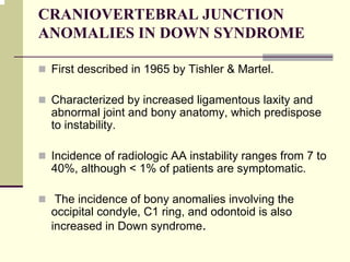CRANIOVERTEBRAL JUNCTION
ANOMALIES IN DOWN SYNDROME
First described in 1965 by Tishler & Martel.
Characterized by increased ligamentous laxity and
abnormal joint and bony anatomy, which predispose
to instability.
Incidence of radiologic AA instability ranges from 7 to
40%, although < 1% of patients are symptomatic.
The incidence of bony anomalies involving the
occipital condyle, C1 ring, and odontoid is also
increased in Down syndrome.
 