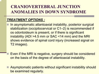 CRANIOVERTEBRAL JUNCTION
ANOMALIES IN DOWN SYNDROME
TREATMENT OPTIONS :
In asymptomatic atlantoaxial instability, posterior surgical
stabilization (occipitocervical or C1–2) is recommended if
os odontoideum is present, or if there is significant
instability (ADI >4.5 mm or SAC <14 mm) and the MRI
shows evidence of spinal cord injury (increased signal on
T2 images).
Even if the MRI is negative, surgery should be considered
on the basis of the degree of atlantoaxial instability.
Asymptomatic patients without significant instability should
be examined regularly.
 