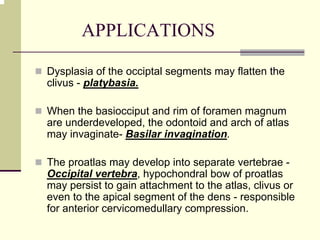 APPLICATIONS
Dysplasia of the occiptal segments may flatten the
clivus - platybasia.
When the basiocciput and rim of foramen magnum
are underdeveloped, the odontoid and arch of atlas
may invaginate- Basilar invagination.
The proatlas may develop into separate vertebrae -
Occipital vertebra, hypochondral bow of proatlas
may persist to gain attachment to the atlas, clivus or
even to the apical segment of the dens - responsible
for anterior cervicomedullary compression.
 