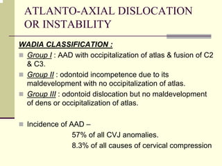 ATLANTO-AXIAL DISLOCATION
OR INSTABILITY
WADIA CLASSIFICATION :
Group I : AAD with occipitalization of atlas & fusion of C2
& C3.
Group II : odontoid incompetence due to its
maldevelopment with no occipitalization of atlas.
Group III : odontoid dislocation but no maldevelopment
of dens or occipitalization of atlas.
Incidence of AAD –
57% of all CVJ anomalies.
8.3% of all causes of cervical compression
 